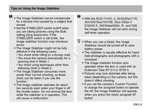 Page 10ENG-9
Tips on Using the Image Stabilizer
¡When you use a tripod, the ImageStabilizer should be turned off to save
battery power.
¡The stabilizer is equally effective for hand- held photography and photography with a
monopod.
¡The image stabilizer function also operates when the lens is used with an
Extension Tube EF12 ll or EF25 ll.
¡Pictures may look distorted after being taken depending on the camera, but this
doesnt affect shooting.
¡If you set the camera’s Custom Function to change the assigned...