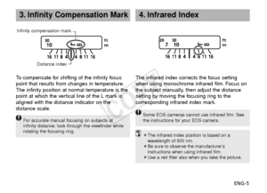 Page 6ENG-5
3.Infinity Compensation Mark
To  compensate for shifting of the infinity focus
point that results from changes in temperature.
The infinity position at normal temperature is the
point at which the vertical line of the L mark is
aligned with the distance indicator on the
distance scale.
F or accurate manual focusing on subjects at
infinity distance, look through the viewfinder while
rotating the focusing ring.
The infrared index corrects the focus setting
when using monochrome infrared film. Focus...