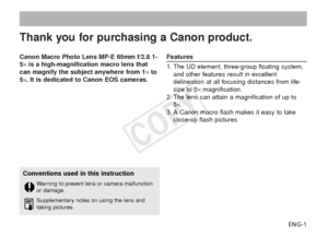 Page 2ENG-1
Canon Macro Photo Lens MP-E 65mm f/2.8 1-
5
× is a high-magnification macro lens that
can magnify the subject anywhere from 1 ×to
5 ×. It is dedicated to Canon EOS cameras.
Features
1. The UD element, three-group floating system,
and other features result in excellent
delineation at all focusing distances from life-
size to 5× magnification.
2. The lens can attain a magnification of up to 5×.
3. A Canon macro flash makes it easy to take close-up flash pictures.
Thank you for purchasing a Canon...