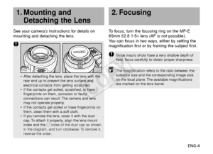 Page 5ENG-4
See your camera’s instructions for details on
mounting and detaching the lens.
•
After detaching the lens, place the lens with the
rear end up to prevent the lens surface and
electrical contacts from getting scratched.
• If the contacts get soiled, scratched, or have
fingerprints on them, corrosion or faulty
connections can result. The camera and lens
may not operate properly.
• If the contacts get soiled or have fingerprints on
them, clean them with a soft cloth.
• If you remove the lens, cover it...