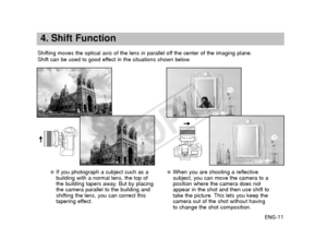 Page 12ENG-11
4. Shift Function
Shifting moves the optical axis of the lens in parallel off the center of the imaging plane.
Shift can be used to good effect in the situations shown below.
●If you photograph a subject such as a
building with a normal lens, the top of
the building tapers away. But by placing
the camera parallel to the building and
shifting the lens, you can correct this
tapering effect.●When you are shooting a reflective
subject, you can move the camera to a
position where the camera does not...