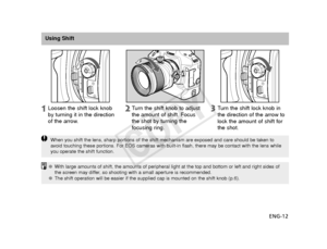 Page 13ENG-12
Using ShiftTurn the shift lock knob in
the direction of the arrow to
lock the amount of shift for
the shot.
Loosen the shift lock knob
by turning it in the direction
of the arrow.
T
urn the shift knob to adjust
the amount of shift. Focus
the shot by turning the
focusing ring.
When you shift the lens, sharp portions of the shift mechanism are expos\
ed and care should be taken to
avoid touching these portions. For EOS cameras with built-in flash, ther\
e may be contact with the lens while
you...