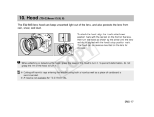 Page 18ENG-17
10. Hood (TS-E24mm f/3.5L II)
The EW-88B lens hood can keep unwanted light out of the lens, and also protect\
s the lens from
rain, snow, and dust.
To   attach the hood, align the hood’s attachment
position mark with the red dot on the front of the lens,
then turn the hood as shown by the arrow until the lens’
red dot is aligned with the hood’s stop position mark.
The hood can be reverse-mounted on the lens for
storage.
When attaching or detaching the hood, grasp the base of the hood to turn\
 it....