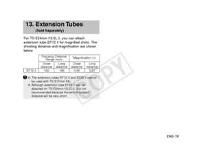 Page 20ENG-19
13. Extension Tubes
(Sold Separately)
For TS-E24mm f/3.5L II, you can attach
extension tube EF12 II for magnified shots. The
shooting distance and magnification are shown
below.
EF12 II 182 198 0.85 0.51 Focusing Distance
Range (mm) Magnification (
×)
Close
distance Long
distance Close
distance Long
distance
● The extension tubes EF12 II and EF25 II cannot
be used with TS-E17mm f/4L.
● Although extension tube EF25 II can be
attached on TS-E24mm f/3.5L II, it is not
recommended because the...