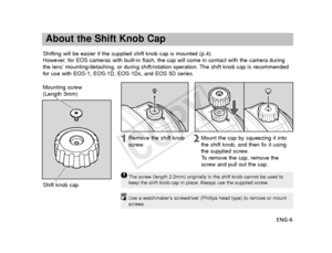 Page 7ENG-6
About the Shift Knob Cap
Shifting will be easier if the supplied shift knob cap is mounted (p.4)\
.
However, for EOS cameras with built-in flash, the cap will come in contact with\
 the camera during
the lens’ mounting/detaching, or during shift/rotation operation. The shift knob cap is recommended
for use with EOS-1, EOS-1D, EOS-1Ds, and EOS 5D series.
The screw (length 2.2mm) originally in the shift knob cannot be used t\
o
keep the shift knob cap in place. Always use the supplied screw.
Remove...