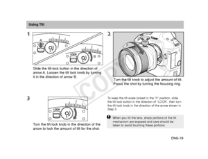 Page 11ENG-10
Slide the tilt-lock button in the direction of
arrow A. Loosen the tilt lock knob by turning
it in the direction of arrow B.
Using Tilt
When you tilt the lens, sharp portions of the tilt
mechanism are exposed and care should be
taken to avoid touching these portions.
T
urn the tilt lock knob in the direction of the
arrow to lock the amount of tilt for the shot. T
urn the tilt knob to adjust the amount of tilt.
Focus the shot by turning the focusing ring.
To   keep the tilt scale locked in the “0”...