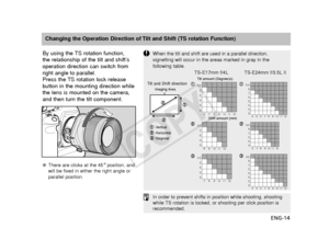 Page 15ENG-14
Changing the Operation Direction of Tilt and Shift (TS rotation Function)
When the tilt and shift are used in a parallel direction,
vignetting will occur in the areas marked in gray in the 
following table.
In order to prevent shifts in position while shooting, shooting
while TS rotation is locked, or shooting per click position is
recommended.
By using the TS rotation function, 
the relationship of the tilt and shift’s
operation direction can switch from
right angle to parallel.
Press the TS...
