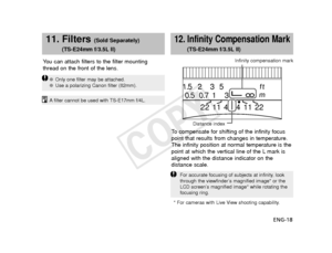 Page 19ENG-18
Y
ou can attach filters to the filter mounting
thread on the front of the lens.
11. Filters (Sold Separately)
(TS-E24mm f/3.5L II)
● Only one filter may be attached.
● Use a polarizing Canon filter (82mm).
Afilter cannot be used with TS-E17mm f/4L.
12. Infinity Compensation Mark
(TS-E24mm f/3.5L II)
To   compensate for shifting of the infinity focus
point that results from changes in temperature.
The infinity position at normal temperature is the
point at which the vertical line of the L mark is...