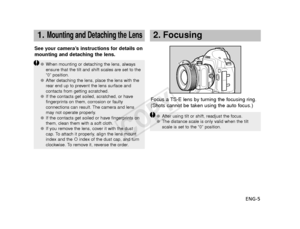 Page 6ENG-5
1.Mounting and Detaching the Lens
Focus a TS-E lens by turning the focusing ring.
(Shots cannot be taken using the auto focus.)
See your camera’s instructions for details on
mounting and detaching the lens.
2. Focusing 
●
When mounting or detaching the lens, always
ensure that the tilt and shift scales are set to the
“0” position.
● After detaching the lens, place the lens with the
rear end up to prevent the lens surface and
contacts from getting scratched.
● If the contacts get soiled, scratched,...