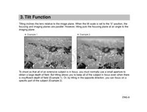 Page 7ENG-6
3. Tilt Function
Tilting inclines the lens relative to the image plane. When the tilt scal\
e is set to the “0” position, the
focusing and imaging planes are parallel. However, tilting puts the focusing plane at an angle to the
imaging plane.
● Example 1●Example 2
To   shoot so that all of an extensive subject is in focus, you must normally\
 use a small aperture to
obtain a large depth of field. But tilting allows you to keep all of the\
 subject in focus even when there
is insufficient depth of...