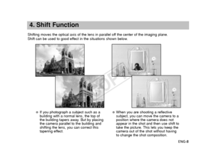 Page 9ENG-8
4. Shift Function
Shifting moves the optical axis of the lens in parallel off the center of the imaging plane.
Shift can be used to good effect in the situations shown below.
●If you photograph a subject such as a
building with a normal lens, the top of
the building tapers away. But by placing
the camera parallel to the building and
shifting the lens, you can correct this
tapering effect.●When you are shooting a reflective
subject, you can move the camera to a
position where the camera does not...