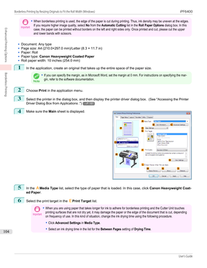 Page 104Important•When borderless printing is used, the edge of the paper is cut during printing. Thus, ink density may be uneven at the edges.If you require higher image quality, select No from the Automatic Cutting list in the Roll Paper Options dialog box. In thiscase, the paper can be printed without borders on the left and right sides only. Once printed and cut, please cut the upperand lower bands with scissors.•
Document: Any type
•
Page size: A4 (210.0×297.0 mm)/Letter (8.3 × 11.7 in)
•
Paper: Roll
•...