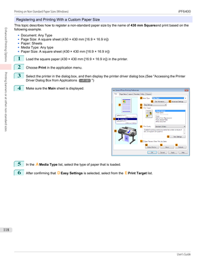 Page 118Registering and Printing With a Custom Paper Size
This topic describes how to register a non-standard paper size by the name of  430 mm Squareand print based on the
following example.
•
Document: Any Type
•
Page Size: A square sheet (430 × 430 mm [16.9 × 16.9 in])
•
Paper: Sheets
•
Media Type: Any type
•
Paper Size: A square sheet (430 × 430 mm [16.9 × 16.9 in])
1
Load the square paper (430 × 430 mm [16.9 × 16.9 in]) in the printer.
2
Choose  Print in the application menu.
3
Select the printer in the...