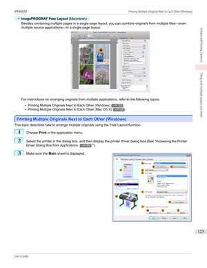 Page 123•
imagePROGRAF Free Layout (Macintosh)
Besides combining multiple pages in a single-page layout, you can combine originals from multiple files—even
multiple source applications—in a single-page layout.
For instructions on arranging originals from multiple applications, refer to the following topics.
•
Printing Multiple Originals Next to Each Other (Windows)→P.123
•
Printing Multiple Originals Next to Each Other (Mac OS X)→P.125
Printing Multiple Originals Next to Each Other (Windows)
Printing Multiple...