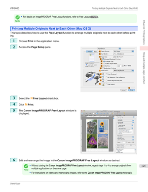 Page 125Note
•For details on imagePROGRAF Free Layout functions, refer to Free Layout→P.218.
Printing Multiple Originals Next to Each Other (Mac OS X)
Printing Multiple Originals Next to Each Other (Mac OS X)
This topic describes how to use the 
Free Layout function to arrange multiple originals next to each other before print-
ing.
1
Choose  Print in the application menu.
2
 
Access the  Page Setup  pane.
3
Select the NFree Layout  check box.
4
Click MPrint .
5
 
The  Canon imagePROGRAF Free Layout  window is...