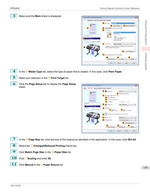 Page 1453
 
Make sure the  Main sheet is displayed.
4
In the  AMedia Type  list, select the type of paper that is loaded. In this case, click  Plain Paper.
5
Make your selection in the  EPrint Target  list.
6
 
Click the  Page Setup  tab to display the  Page Setup
sheet.
7
In the  APage Size  list, click the size of the original as specified in the application. In this case, click  ISO A4.
8
Select the  CEnlarged/Reduced Printing  check box.
9
Click Match Page Size  in the GPaper Size  list.
10
Click FScaling...