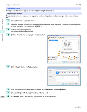 Page 180Using Favorites
Using Favorites
This topic describes how to register favorites and print using favorite settings.
Registering a favorite
This section describes the procedure for registering printing settings that have been changed in the driver as  Favor-
ites .
1
Choose  Print in the application menu.
2
Select the printer in the dialog box, and then display the printer driver dialog box. (Refer to " Accessing the Print-
er Driver Dialog Box from Applications 
→P.181 ")
3
Perform normal printing...