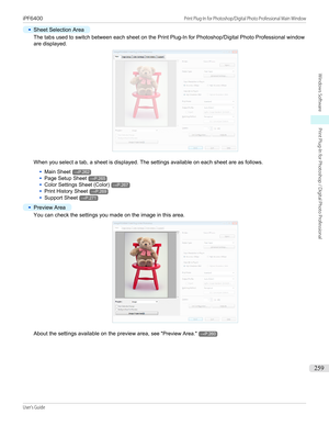Page 259•
Sheet Selection Area
The tabs used to switch between each sheet on the Print Plug-In for Photoshop/Digital Photo Professional window
are displayed.
When you select a tab, a sheet is displayed. The settings available on each sheet are as follows.
•
Main Sheet→P.262
•
Page Setup Sheet→P.265
•
Color Settings Sheet (Color)→P.267
•
Print History Sheet→P.269
•
Support Sheet→P.271
•
Preview Area
You can check the settings you made on the image in this area.
About the settings available on the preview area,...
