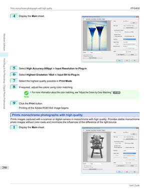 Page 2904
 
Display the  Main sheet.
5
Select  High Accuracy 600ppi  in Input Resolution to Plug-in .
6
Select Highest Gradation 16bit  in Input Bit to Plug-in .
7
Select the highest quality possible in  Print Mode.
8
If required, adjust the colors using color matching.
Note
•For more information about the color matching, see "Adjust the Colors by Color Matching."→P.2889
Click the Print button.
 
Printing of the Adobe RGB16bit image begins.
Prints monochrome photographs with high quality
Prints...