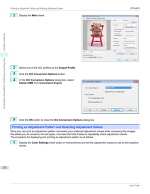 Page 2921 
Display the  Main sheet.2
Select one of the ICC profiles as the  Output Profile.
3
Click the ICC Conversion Options  button.
4
 
In the  ICC Conversion Options  dialog box, select
Adobe CMM  from Conversion Engine .
5
Click the OK button to close the  ICC Conversion Options  dialog box.
Printing an Adjustment Pattern and Selecting Adjustment Values
Printing an Adjustment Pattern and Selecting Adjustment Values
Since you can print an adjustment pattern and select your preferred adjustment values while...