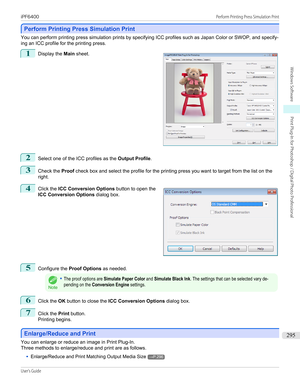 Page 295Perform Printing Press Simulation Print
Perform Printing Press Simulation Print
You can perform printing press simulation prints by specifying ICC profiles such as Japan Color or SWOP, and specify-
ing an ICC profile for the printing press.
1
 
Display the  Main sheet.
2
Select one of the ICC profiles as the  Output Profile.
3
Check the Proof check box and select the profile for the printing press you want to target from the list on the
right.
4
 
Click the  ICC Conversion Options  button to open the
ICC...