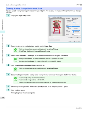 Page 298Specify Scaling, Enlarge/Reduce and Print
Specify Scaling, Enlarge/Reduce and Print
You can specify scaling to enlarge/reduce an image and print. This is useful when you wish to print an image at a spe-
cific size.
1
 
Display the  Page Setup  sheet.
2
Select the size of the media that you want to print in  Paper Size.
Note
•This is not displayed when a checkmark is placed in Borderless Printing.•Fit Roll Paper Widthis set in Enlarged/Reduced Printing.3
Select either  Portrait or Landscape  as the media...