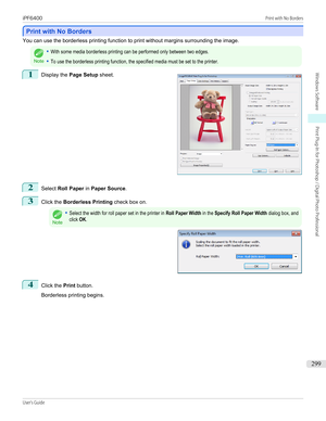 Page 299Print with No Borders
Print with No Borders
You can use the borderless printing function to print without margins surrounding the image.Note
•With some media borderless printing can be performed only between two edges.•To use the borderless printing function, the specified media must be set to the printer.1
 
Display the  Page Setup  sheet.
2
Select Roll Paper  in Paper Source .
3
Click the Borderless Printing  check box on.
Note
•Select the width for roll paper set in the printer in Roll Paper Width in...