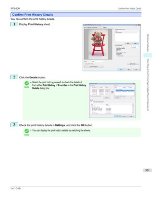 Page 301Confirm Print History Details
Confirm Print History Details
You can confirm the print history details.
1
 
Display  Print History  sheet.
2
Click the Details button.
Note
•Select the print history you wish to check the details of,from either Print History or Favorites in the Print HistoryDetails dialog box. 3
Check the print history details in  Settings, and click the  OK button.
Note
•You can display the print history details by switching the sheets.
 
iPF6400...