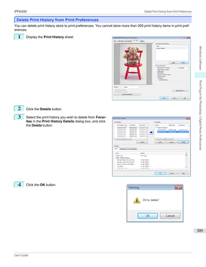 Page 309Delete Print History from Print Preferences
Delete Print History from Print Preferences
You can delete print history store to print preferences. You cannot store more than 200 print history items in print pref-
erences.
1
 
Display the  Print History  sheet.
2
Click the Details button.
3
 
Select the print history you wish to delete from  Favor-
ites  in the  Print History Details  dialog box, and click
the  Delete  button.
4
 
Click the  OK button.
 
 
 
iPF6400...