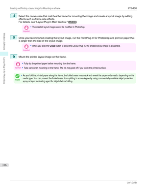 Page 3164
Select the canvas size that matches the frame for mounting the image and create a layout image by adding
effects such as frame side effects.
For details,  see "Layout Plug-In Main Window ."
→P.312
Important•The created layout image cannot be modified in Photoshop.5
Once you have finished creating the layout image, run the Print Plug-In for Photoshop and print on paper that
is larger than the size of the layout image.
Important•When you click the Close button to close the Layout Plug-In, the...