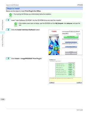 Page 318Steps to install
Steps to install
Below are the steps to install 
Print Plug-In for Office.Note
•You must log into Windows as an Administrator before the installation.1
Insert "User Software CD-ROM" into the CD-ROM drive and start the installer.
Note
•If the installer screen does not display, open the CD-ROM icon from My Computer, click setup.exe, and open theicon.2
 
Click the  Install Individual Software  button.
3
 
Click  Install  in imagePROGRAF Print Plug-In .
  
Steps to install (Windows)...