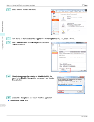 Page 3221 
Select  Options  from the  File menu.2
From the list on the left side of the   options dialog box, select Add-ins.
3
 
Select  Disabled Items  in the Manage  combo box and
click the  Go button.
4
 
If  Addin imageprograf print plug-in (ipfaddinif.dll)  is dis-
played in the  Disabled Items  dialog box, select it and click the
Enable  button.
5
Close all the dialog boxes and restart the Office application.
•
For Microsoft Office 2007
 
 
 
When Print Plug-In for Office is not displayed (Windows)...