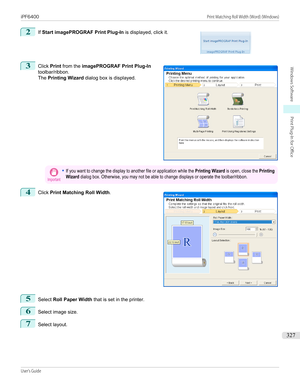 Page 3272
 
If  Start imagePROGRAF Print Plug-In  is displayed, click it.
3
 
Click  Print from the  imagePROGRAF Print Plug-In
toolbar/ribbon.
The  Printing Wizard  dialog box is displayed.
Important•If you want to change the display to another file or application while the Printing Wizard is open, close the PrintingWizard dialog box. Otherwise, you may not be able to change displays or operate the toolbar/ribbon.4
 
Click  Print Matching Roll Width .
5
Select Roll Paper Width  that is set in the printer.
6...