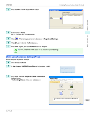 Page 3332
 
Click the  One-Touch Registration  button.
3
Enter name in Name.
Up to 31 characters can be entered.
4
Click . The name you entered is displayed in  Registered Settings.
5
Click OK, and return to the  Print screen.
6
Click  Print to print, and click  Cancel to cancel the print.
Note
•Clicking Cancel in the Print screen will not delete the registered settings.
Print Using Registered Settings (Word)
Print Using Registered Settings (Word)
Prints using the registered settings.
1
Start 
Microsoft Word ....