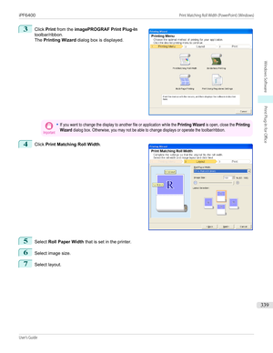 Page 3393
 
Click  Print from the  imagePROGRAF Print Plug-In
toolbar/ribbon.
The  Printing Wizard  dialog box is displayed.
Important•If you want to change the display to another file or application while the Printing Wizard is open, close the PrintingWizard dialog box. Otherwise, you may not be able to change displays or operate the toolbar/ribbon.4
 
Click  Print Matching Roll Width .
5
Select Roll Paper Width  that is set in the printer.
6
Select image size.
7
Select layout.
  
iPF6400...