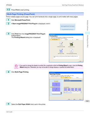 Page 34312
Press Print to start printing.
Multi-Page Printing (PowerPoint)
Multi-Page Printing (PowerPoint)
Prints multiple pages as one page. You can print handouts into a single page, or print matter with many pages.
1
Start 
Microsoft PowerPoint .
2
 
If  Start imagePROGRAF Print Plug-In  is displayed, click it.
3
 
Click  Print from the  imagePROGRAF Print Plug-In
toolbar/ribbon.
The  Printing Wizard  dialog box is displayed.
Important•If you want to change the display to another file or application while...