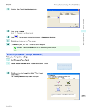 Page 3452
 
Click the  One-Touch Registration  button.
3
Enter name in Name.
Up to 31 characters can be entered.
4
Click . The name you entered is displayed in  Registered Settings.
5
Click OK, and return to the  Print screen.
6
Click  Print to print, and click  Cancel to cancel the print.
Note
•Clicking Cancel in the Print screen will not delete the registered settings.
Print Using Registered Settings (PowerPoint)
Print Using Registered Settings (PowerPoint)
Prints using the registered settings.
1
Start...