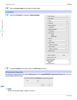 Page 4064
Click the Printer Profile  list and select a printer profile.
ColorSync
ColorSync
1
 
Check that  ColorSync is selected in  Matching Mode .
2
To apply ColorSync  to previews, check the  Soft Proof check box.
Preferences Dialog Box
Preferences Dialog Box
This dialog box appears when you select 
Preferences from the imagePROGRAF Advanced Preview  menu. You can
set the preferences for Preview.
•
Units
Set the unit for paper length, margins, and so on.
 
 
ColorSync (Mac OS X)...