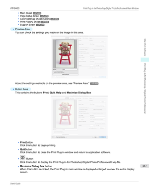 Page 467•Main Sheet→P.469•
Page Setup Sheet→P.472
•
Color Settings Sheet (Color)→P.474
•
Print History Sheet→P.476
•
Support Sheet→P.477
•
Preview Area
You can check the settings you made on the image in this area.
About the settings available on the preview area, see "Preview Area ."→P.468
 
•
Button Area
This contains the buttons  Print, Quit , Help  and  Maximize Dialog Box
•
Print Button
Click this button to begin printing.
•
Quit Button
Click this button to close the Print Plug-In window and return...