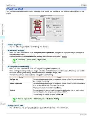 Page 472Page Setup Sheet
Page Setup Sheet
You can use this sheet to set the size of the image to be printed, the media size, and whether to enlarge/reduce the
image.
•
Input Image Size
The size of the image imported to Print Plug-In is displayed.
 
•
Borderless Printing
When you place a checkmark here, the  Specify Roll Paper Width dialog box is displayed and you can print an
image without borders.
For more information about  Borderless Printing, see " Print with No Borders ."
→P.505
Note
•Available only...