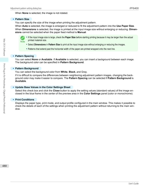 Page 480When None is selected, the image is not rotated.•
Pattern Size
You can specify the size of the image when printing the adjustment pattern.
When  Auto is selected, the image is enlarged or reduced to fit the adjustment pattern into the  Use Paper Size.
When  Dimensions  is selected, the image is printed at the input image size without enlarging or reducing.  Dimen-
sions  cannot be selected when the paper feed method is  Manual.
Note
•If the input image size is large, check the Paper Size before starting...