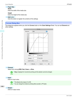 Page 486•
Paper Size
Width
Enter the width of the media size.
 
Height
Enter the height of the media size.
•
Add  button
Click the button to register the contents of the settings.
 
Curves Dialog Box
Curves Dialog Box
This dialog box appears when you click the 
Curves button on the  Color Settings  Sheet. You can set  Channel and
other settings.
•
Channel
Select from among  RGB, Red , Green , or Blue .
Note
•Gray is displayed for monochrome printing and this selection cannot be changed.•
Input
Enter an input...