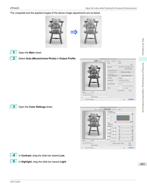 Page 493The unapplied and the applied images of the above image adjustments are as below.1
Open the Main sheet.
2
 
Select  Auto (Monochrome Photo)  in Output Profile .
3
 
Open the  Color Settings  sheet.
4
In Contrast , drag the slide bar toward  Low.
5
In Highlight , drag the slide bar toward  Light.
  
iPF6400                                                                                                                                    Adjust the Colors while Checking the Preview (for...