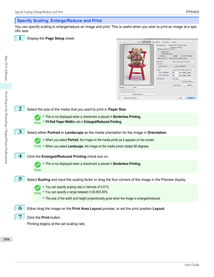 Page 504Specify Scaling, Enlarge/Reduce and Print
Specify Scaling, Enlarge/Reduce and Print
You can specify scaling to enlarge/reduce an image and print. This is useful when you wish to print an image at a spe-
cific size.
1
 
Display the  Page Setup  sheet.
2
Select the size of the media that you want to print in  Paper Size.
Note
•This is not displayed when a checkmark is placed in Borderless Printing.•Fit Roll Paper Widthis set in Enlarged/Reduced Printing.3
Select either  Portrait or Landscape  as the media...