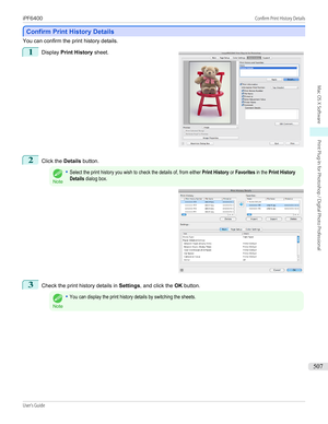 Page 507Confirm Print History Details
Confirm Print History Details
You can confirm the print history details.
1
 
Display  Print History  sheet.
2
Click the Details button.
Note
•Select the print history you wish to check the details of, from either Print History or Favorites in the Print HistoryDetails dialog box.3
Check the print history details in  Settings, and click the  OK button.
Note
•You can display the print history details by switching the sheets.
 
iPF6400...