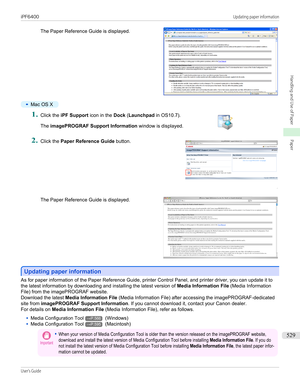 Page 529The Paper Reference Guide is displayed.
•
Mac OS X
1.
 
Click the  iPF Support  icon in the Dock (Launchpad  in OS10.7).
The  imagePROGRAF Support Information  window is displayed.
2.
 
Click the  Paper Reference Guide  button.
The Paper Reference Guide is displayed.
Updating paper information
Updating paper information
As for paper information of the Paper Reference Guide, printer Control Panel, and printer driver, you can update it to
the latest information by downloading and installing the latest...