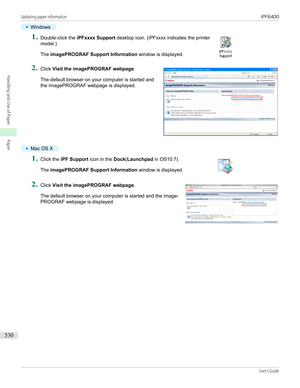 Page 530•
Windows
1.
 
Double-click the  iPFxxxx Support  desktop icon. (iPFxxxx indicates the printer
model.)
The  imagePROGRAF Support Information  window is displayed.
2.
 
Click  Visit the imagePROGRAF webpage .
The default browser on your computer is started and
the imagePROGRAF webpage is displayed.
•
Mac OS X
1.
 
Click the  iPF Support  icon in the Dock(Launchpad  in OS10.7).
The  imagePROGRAF Support Information  window is displayed.
2.
 
Click  Visit the imagePROGRAF webpage .
The default browser on...