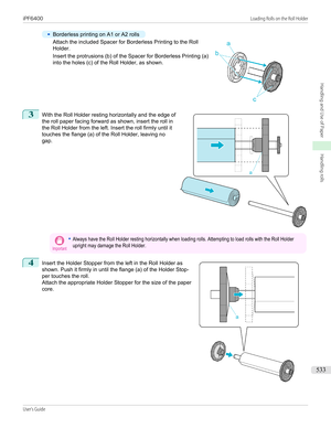 Page 533•
Borderless printing on A1 or A2 rolls
Attach the included Spacer for Borderless Printing to the Roll
Holder.
Insert the protrusions (b) of the Spacer for Borderless Printing (a) into the holes (c) of the Roll Holder, as shown.
3
 
With the Roll Holder resting horizontally and the edge of
the roll paper facing forward as shown, insert the roll in
the Roll Holder from the left. Insert the roll firmly until it
touches the flange (a) of the Roll Holder, leaving no
gap.
Important•Always have the Roll Holder...