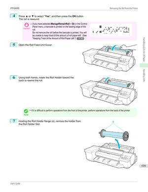 Page 5394
Press ▲ or  ▼ to select " Yes", and then press the  OK button.
The roll is rewound.
Important•If you have selected ManageRemainRoll > On in the ControlPanel menu, a barcode is printed on the leading edge of theroll.Do not remove the roll before the barcode is printed. You willbe unable to keep track of the amount of roll paper left.  (See"Keeping Track of the Amount of Roll Paper Left.")→P.542 5
 
Open the Roll Feed Unit Cover.
6
 
Using both hands, rotate the Roll Holder toward the...