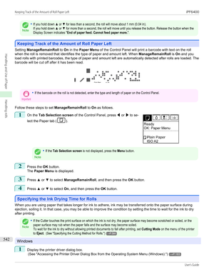 Page 542Note
•If you hold down ▲ or ▼ for less than a second, the roll will move about 1 mm (0.04 in).If you hold down ▲ or ▼ for more than a second, the roll will move until you release the button. Release the button when theDisplay Screen indicates "End of paper feed. Cannot feed paper more.".
Keeping Track of the Amount of Roll Paper Left
Keeping Track of the Amount of Roll Paper Left
Setting 
ManageRemainRoll  to On in the  Paper Menu  of the Control Panel will print a barcode with text on the roll...